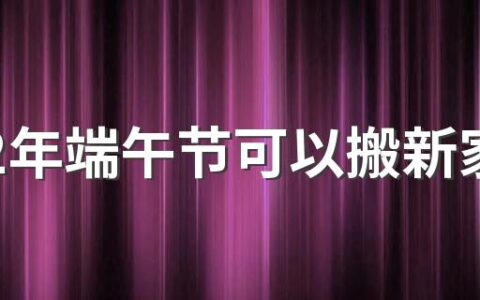 2022年端午节可以搬新家吗 2022年端午节是搬家吉日吗