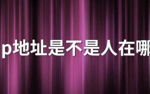 抖音ip地址是不是人在哪地址就在哪 抖音的ip地址是不是固定的