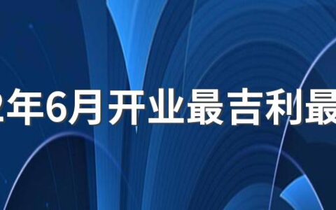 2022年6月开业最吉利最好吉日有哪几天 2022年6月开业黄道吉日一览表