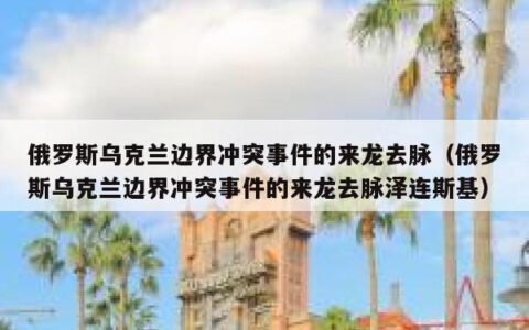 俄罗斯乌克兰边界冲突事件的来龙去脉（俄罗斯乌克兰边界冲突事件的来龙去脉泽连斯基）