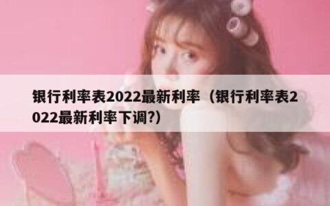 银行利率表2022最新利率（银行利率表2022最新利率下调?）