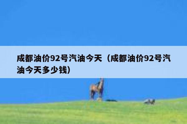 成都油价92号汽油今天（成都油价92号汽油今天多少钱） 第1张