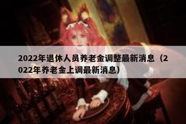2022年退休人员养老金调整最新消息（2022年养老金上调最新消息） 第1张