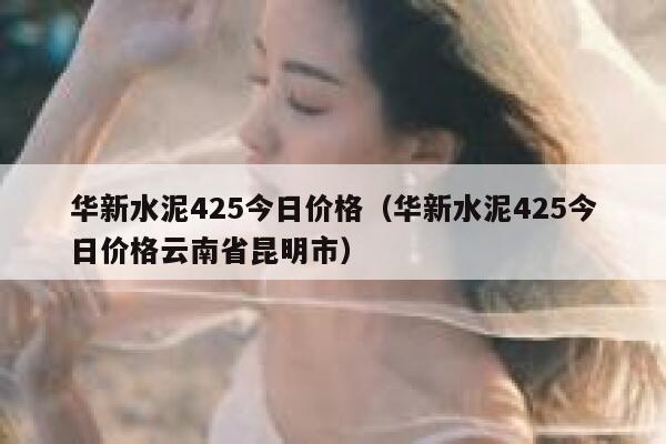 华新水泥425今日价格（华新水泥425今日价格云南省昆明市） 第1张