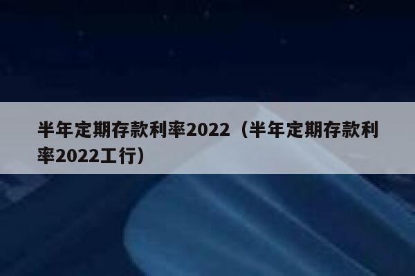 半年定期存款利率2022（半年定期存款利率2022工行） 第1张
