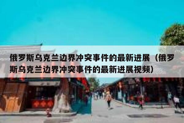 俄罗斯乌克兰边界冲突事件的最新进展（俄罗斯乌克兰边界冲突事件的最新进展视频） 第1张