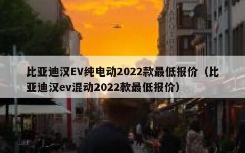比亚迪汉EV纯电动2022款最低报价（比亚迪汉ev混动2022款最低报价）