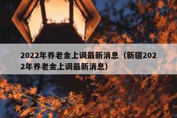 2022年养老金上调最新消息（新疆2022年养老金上调最新消息） 第1张