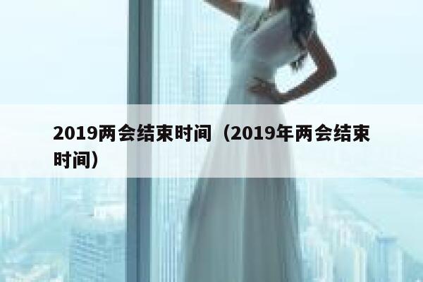 2019两会结束时间（2019年两会结束时间） 第1张