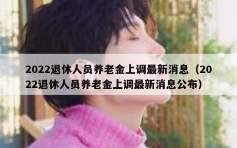 2022退休人员养老金上调最新消息（2022退休人员养老金上调最新消息公布）