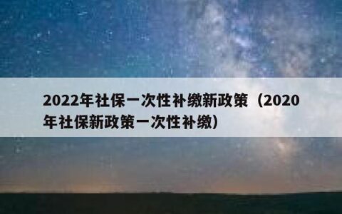 2022年社保一次性补缴新政策（2020年社保新政策一次性补缴）