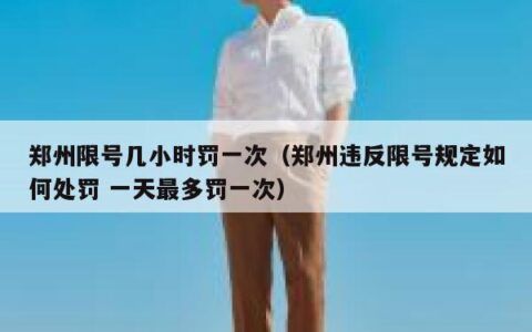 郑州限号几小时罚一次（郑州违反限号规定如何处罚 一天最多罚一次）